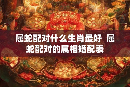 属蛇配对什么生肖最好  属蛇配对的属相婚配表