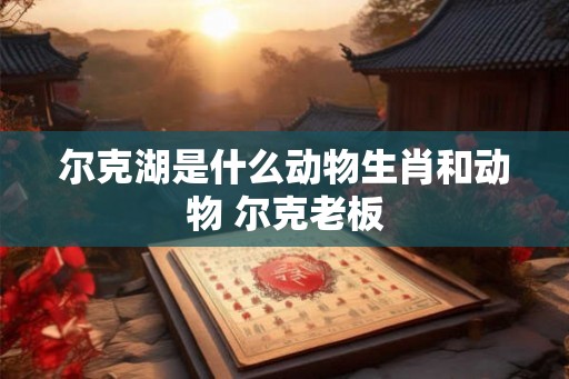 尔克湖是什么动物生肖和动物 尔克老板 尔克湖是什么动物生肖和动物 尔克老板