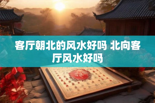 客厅朝北的风水好吗 北向客厅风水好吗