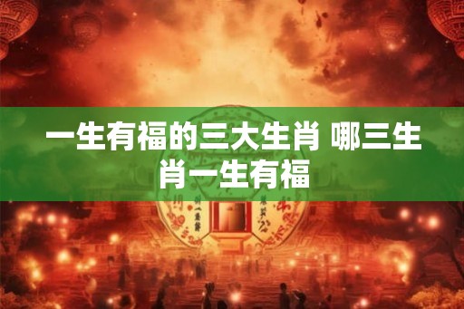 一生有福的三大生肖 哪三生肖一生有福