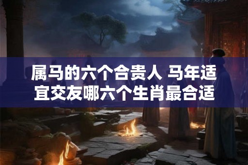 属马的六个合贵人 马年适宜交友哪六个生肖最合适