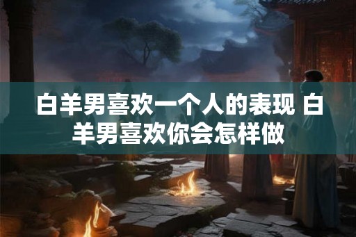 白羊男喜欢一个人的表现 白羊男喜欢你会怎样做 白羊男喜欢一个人的表现 白羊男喜欢你会怎样做