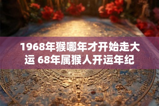 1968年猴哪年才开始走大运 68年属猴人开运年纪