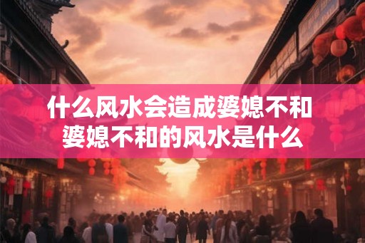 什么风水会造成婆媳不和 婆媳不和的风水是什么 什么风水会造成婆媳不和 婆媳不和的风水是什么