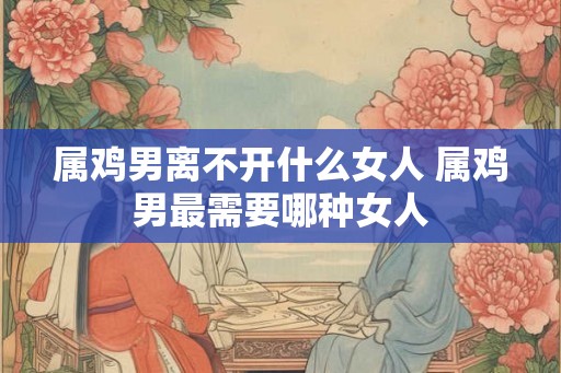 属鸡男离不开什么女人 属鸡男最需要哪种女人