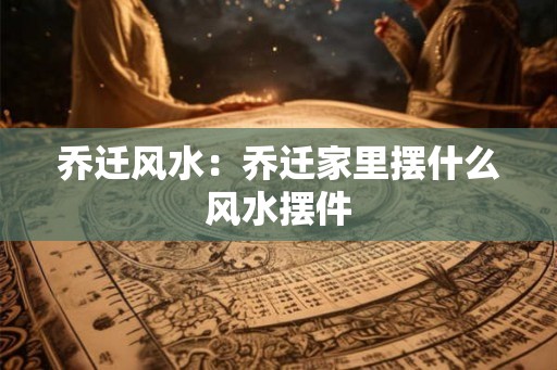 乔迁风水：乔迁家里摆什么风水摆件