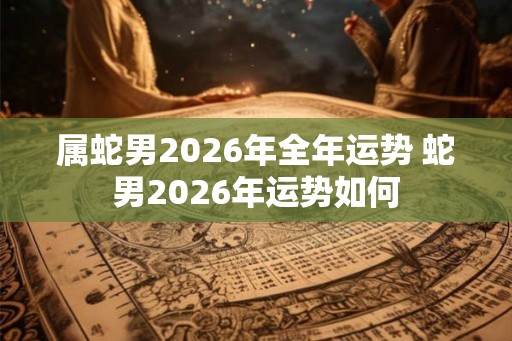 属蛇男2026年全年运势 蛇男2026年运势如何