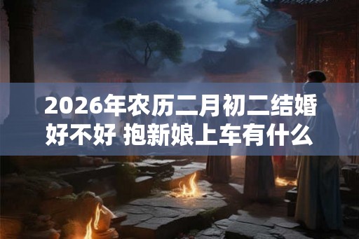 2026年农历二月初二结婚好不好 抱新娘上车有什么讲究