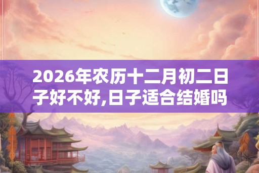 2026年农历十二月初二日子好不好,日子适合结婚吗？