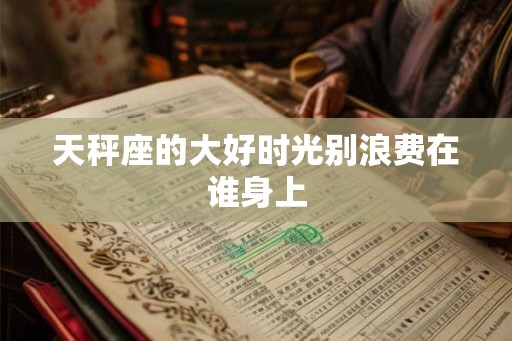 天秤座的大好时光别浪费在谁身上