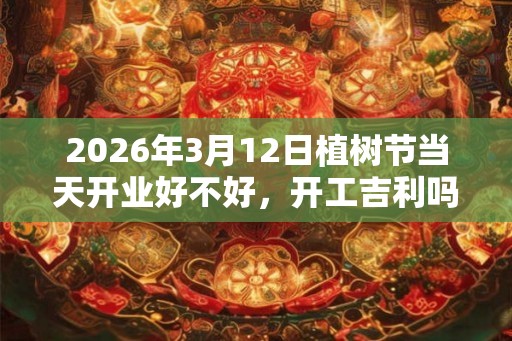 2026年3月12日植树节当天开业好不好，开工吉利吗？