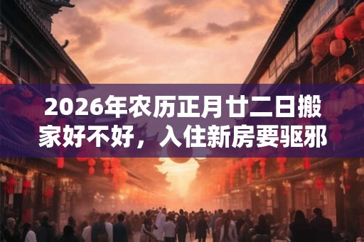 2026年农历正月廿二日搬家好不好，入住新房要驱邪吗？