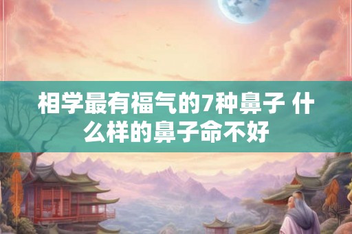 相学最有福气的7种鼻子 什么样的鼻子命不好 相学最有福气的7种鼻子 什么样的鼻子命不好