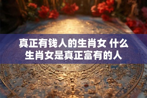 真正有钱人的生肖女 什么生肖女是真正富有的人