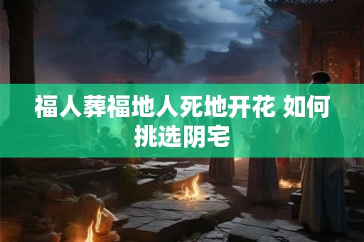 福人葬福地人死地开花 如何挑选阴宅