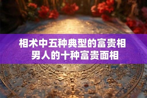 相术中五种典型的富贵相  男人的十种富贵面相
