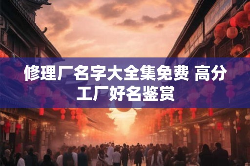 修理厂名字大全集免费 高分工厂好名鉴赏