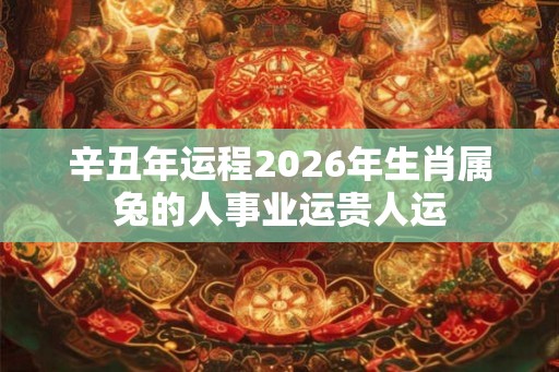 辛丑年运程2026年生肖属兔的人事业运贵人运 辛丑年运程2026年生肖属兔的人事业运贵人运