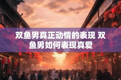双鱼男真正动情的表现 双鱼男如何表现真爱