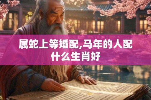 属蛇上等婚配,马年的人配什么生肖好