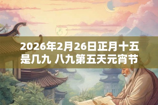 2026年2月26日正月十五是几九 八九第五天元宵节 2026年2月26日正月十五是几九 八九第五天元宵节