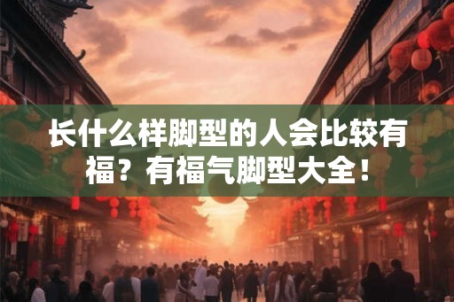 长什么样脚型的人会比较有福？有福气脚型大全！