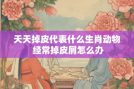 天天掉皮代表什么生肖动物 经常掉皮屑怎么办