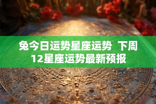 兔今日运势星座运势  下周12星座运势最新预报