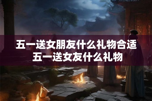 五一送女朋友什么礼物合适 五一送女友什么礼物