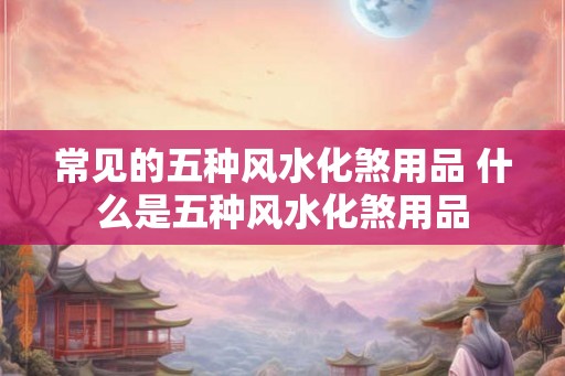 常见的五种风水化煞用品 什么是五种风水化煞用品
