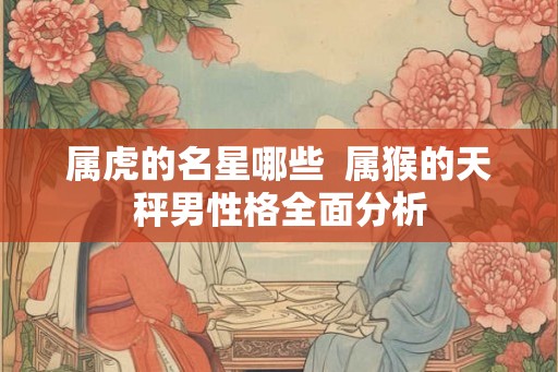 属虎的名星哪些 属猴的天秤男性格全面分析 属虎的名星哪些 属猴的天秤男性格全面分析