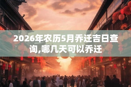 2026年农历5月乔迁吉日查询,哪几天可以乔迁