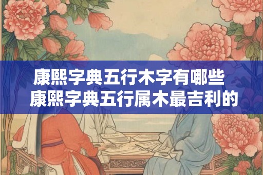 康熙字典五行木字有哪些  康熙字典五行属木最吉利的字