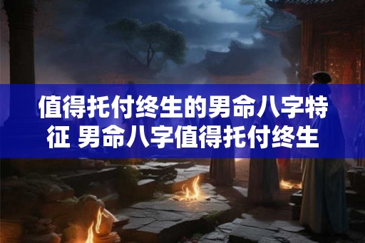 值得托付终生的男命八字特征 男命八字值得托付终生的特征是什么