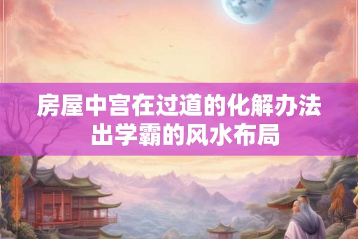 房屋中宫在过道的化解办法 出学霸的风水布局 房屋中宫在过道的化解办法 出学霸的风水布局
