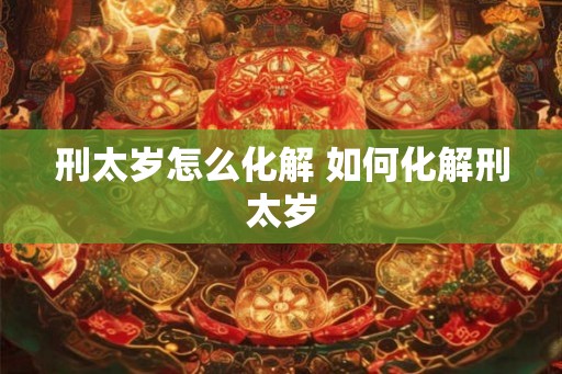 刑太岁怎么化解 如何化解刑太岁