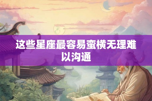 这些星座最容易蛮横无理难以沟通 这些星座最容易蛮横无理难以沟通