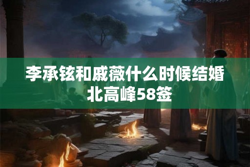 李承铉和戚薇什么时候结婚  北高峰58签
