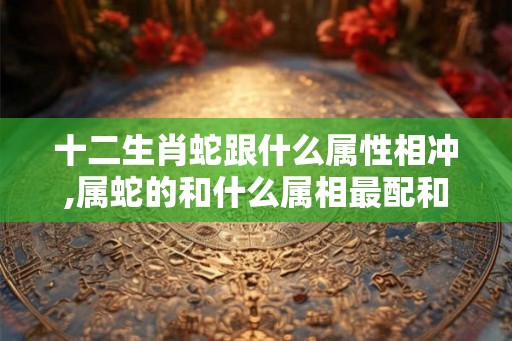 十二生肖蛇跟什么属性相冲,属蛇的和什么属相最配和相克? 十二生肖蛇跟什么属性相冲,属蛇的和什么属相最配和相克?
