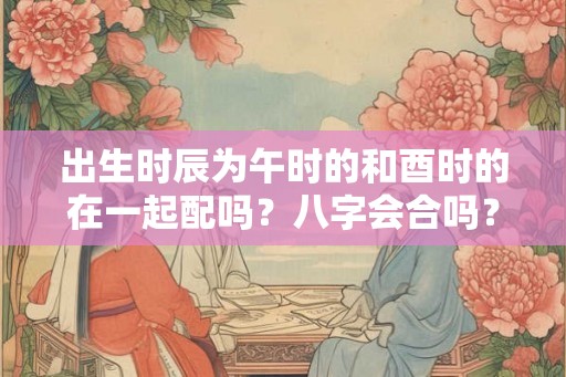 出生时辰为午时的和酉时的在一起配吗？八字会合吗？