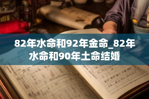 82年水命和92年金命_82年水命和90年土命结婚 82年水命和92年金命_82年水命和90年土命结婚