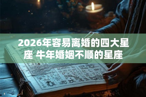 2026年容易离婚的四大星座 牛年婚姻不顺的星座 2026年容易离婚的四大星座 牛年婚姻不顺的星座