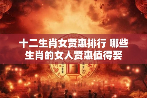 十二生肖女贤惠排行 哪些生肖的女人贤惠值得娶 十二生肖女贤惠排行 哪些生肖的女人贤惠值得娶