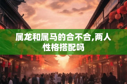 属龙和属马的合不合,两人性格搭配吗