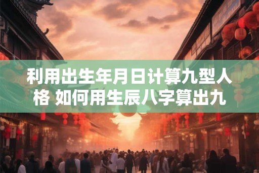 利用出生年月日计算九型人格 如何用生辰八字算出九型人格