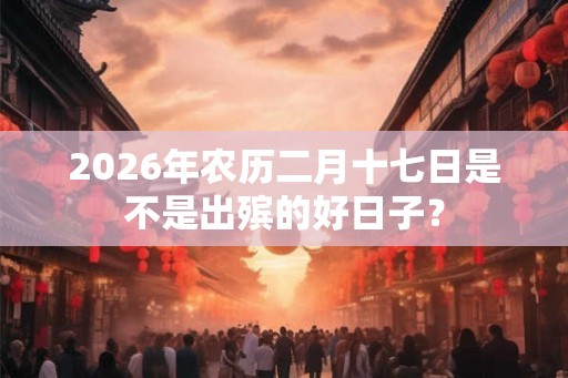 2026年农历二月十七日是不是出殡的好日子？