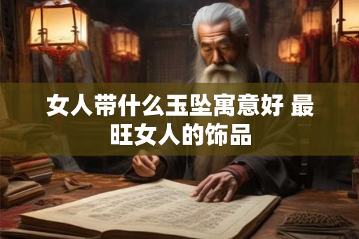女人带什么玉坠寓意好 最旺女人的饰品 女人带什么玉坠寓意好 最旺女人的饰品