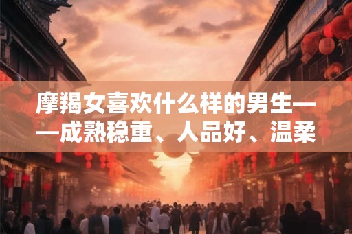 摩羯女喜欢什么样的男生——成熟稳重、人品好、温柔体贴性格独特的男生让她们着迷