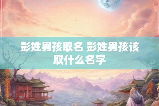 彭姓男孩取名 彭姓男孩该取什么名字 彭姓男孩取名 彭姓男孩该取什么名字