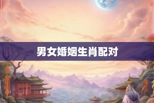 男女婚姻生肖配对 男女婚姻生肖配对
